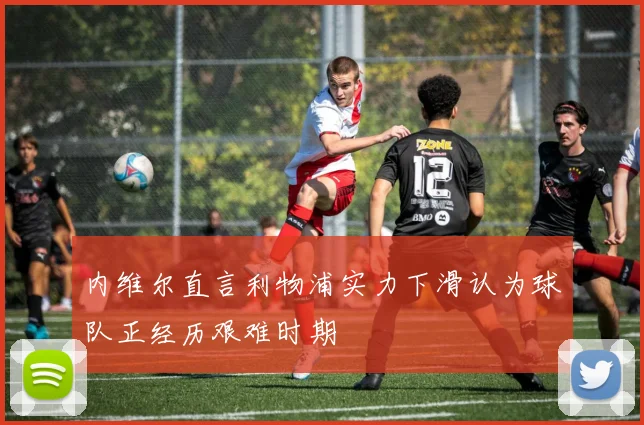 内维尔直言利物浦实力下滑认为球队正经历艰难时期