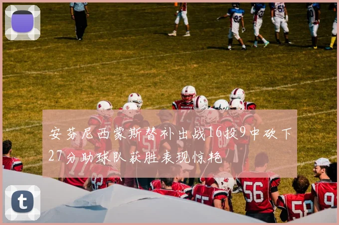安芬尼西蒙斯替补出战16投9中砍下27分助球队获胜表现惊艳