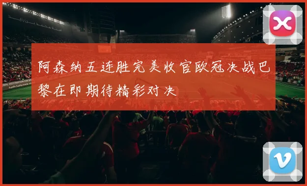 阿森纳五连胜完美收官欧冠决战巴黎在即期待精彩对决