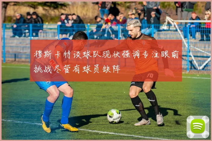 穆斯卡特谈球队现状强调专注眼前挑战尽管有球员缺阵