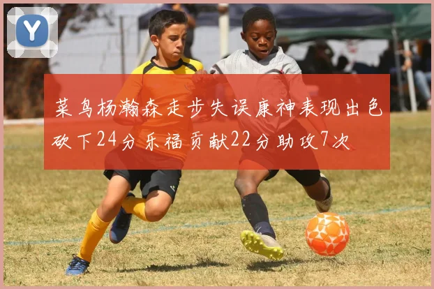 菜鸟杨瀚森走步失误康神表现出色砍下24分乐福贡献22分助攻7次