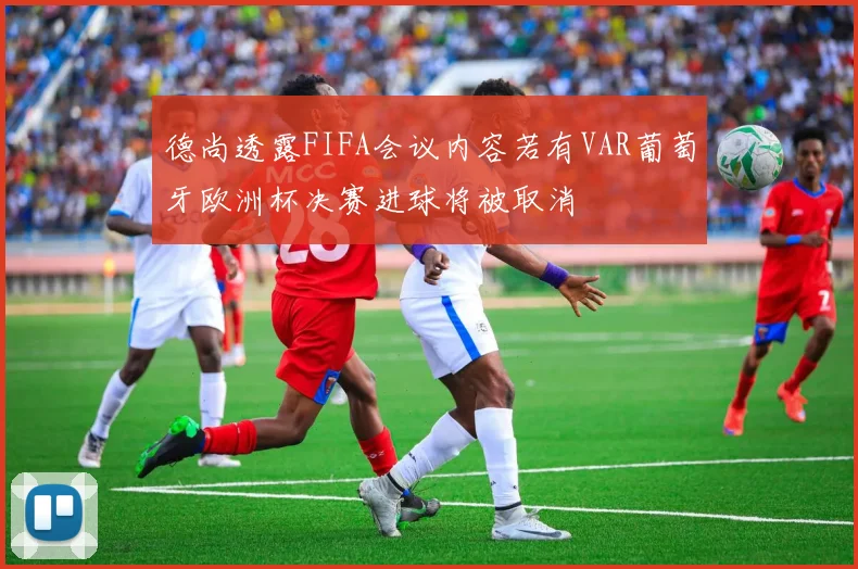 德尚透露FIFA会议内容若有VAR葡萄牙欧洲杯决赛进球将被取消
