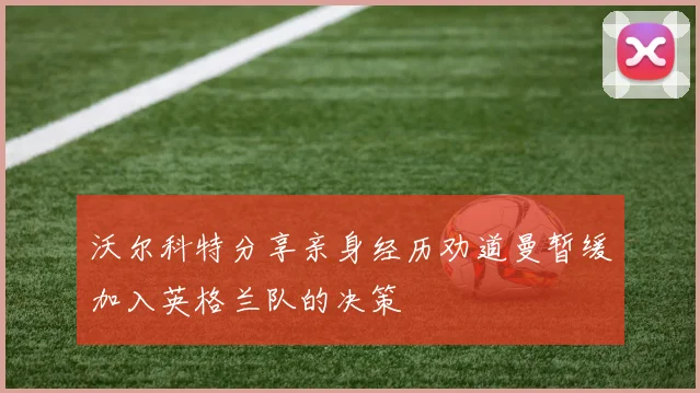 沃尔科特分享亲身经历劝道曼暂缓加入英格兰队的决策