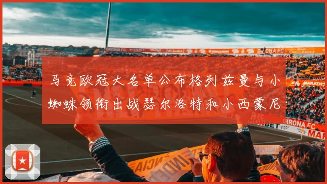 马竞欧冠大名单公布格列兹曼与小蜘蛛领衔出战瑟尔洛特和小西蒙尼在列