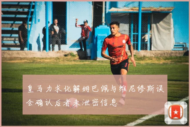 皇马力求化解姆巴佩与维尼修斯误会确认后者未泄密信息