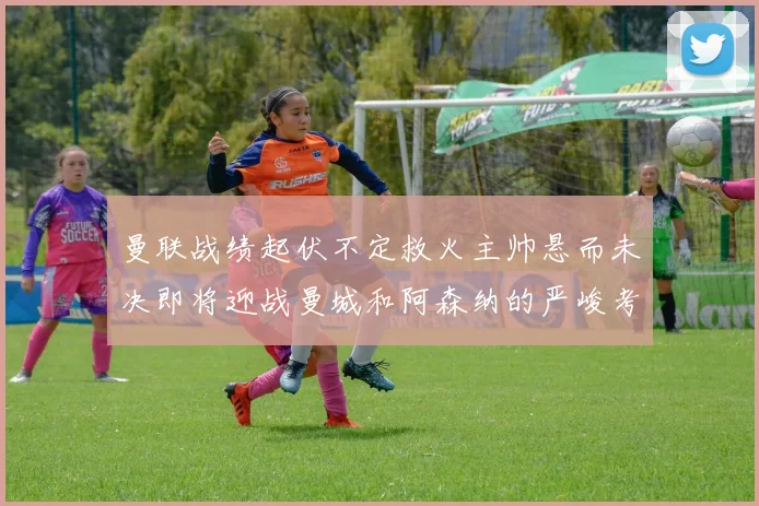 曼联战绩起伏不定救火主帅悬而未决即将迎战曼城和阿森纳的严峻考验