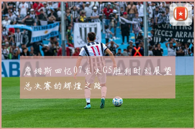 詹姆斯回忆07东决G5胜利时刻展望总决赛的辉煌之路