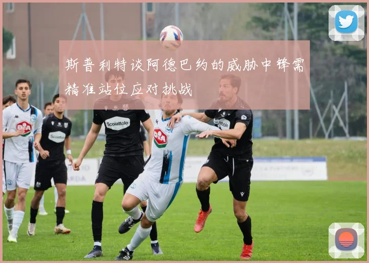 斯普利特谈阿德巴约的威胁中锋需精准站位应对挑战