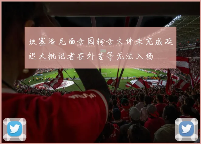 坎塞洛见面会因转会文件未完成延迟大批记者在外苦等无法入场