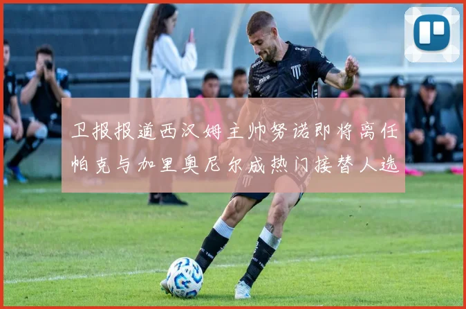 卫报报道西汉姆主帅努诺即将离任帕克与加里奥尼尔成热门接替人选