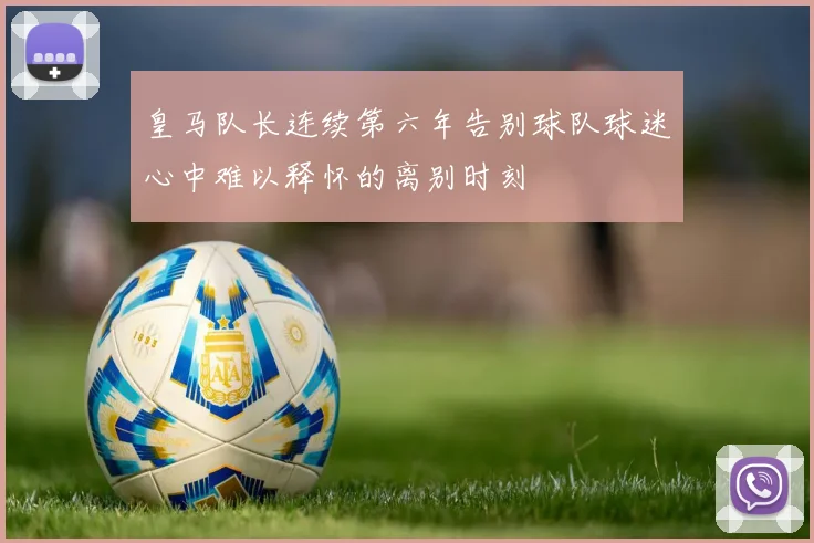 皇马队长连续第六年告别球队球迷心中难以释怀的离别时刻