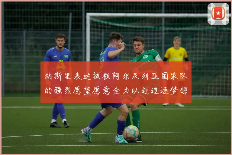 纳斯里表达执教阿尔及利亚国家队的强烈愿望愿意全力以赴追逐梦想