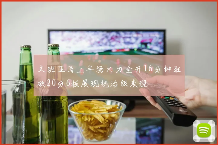 文班亚马上半场火力全开16分钟狂砍20分6板展现统治级表现