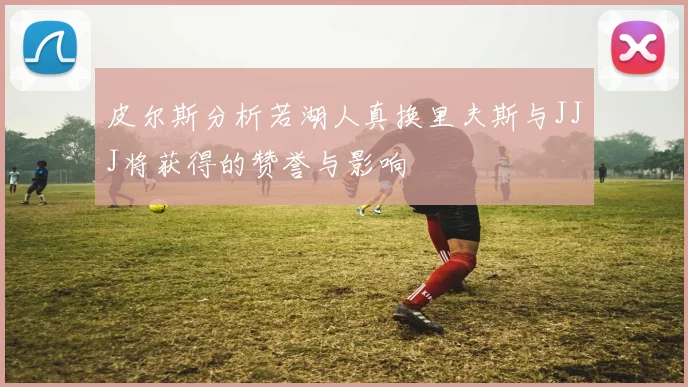 皮尔斯分析若湖人真换里夫斯与JJJ将获得的赞誉与影响