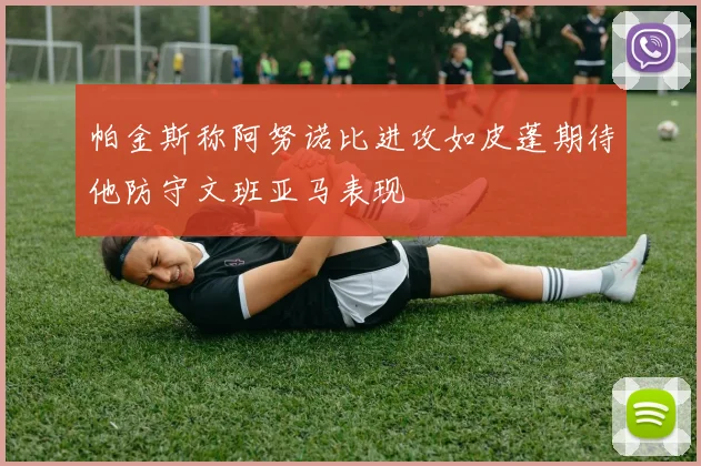 帕金斯称阿努诺比进攻如皮蓬期待他防守文班亚马表现