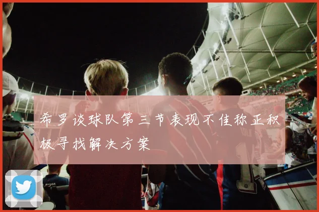 希罗谈球队第三节表现不佳称正积极寻找解决方案