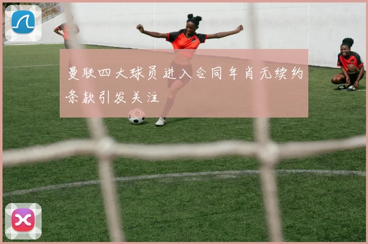 曼联四大球员进入合同年肖无续约条款引发关注