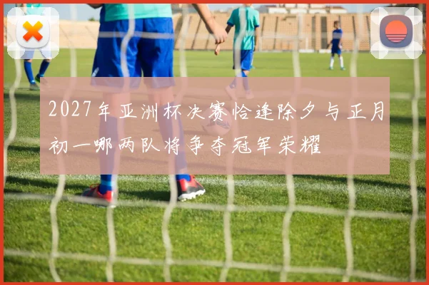 2027年亚洲杯决赛恰逢除夕与正月初一哪两队将争夺冠军荣耀