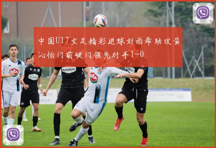 中国U17女足精彩进球刘雨希助攻黄沁怡门前破门领先对手1-0